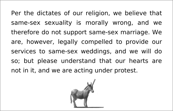 Per the dictates of our religion, we believe that same-sex sexuality is morally wrong, and we therefore do not support same-sex marriage. We are, however, legally compelled to provide our services to same-sex weddings, and we will do so; but please understand that our hearts are not in it, and we are acting under protest.